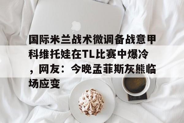 一竞技登录入口 -国际米兰战术微调备战意甲科维托娃在TL比赛中爆冷，网友：今晚孟菲斯灰熊临场应变 